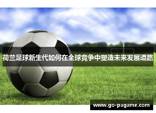 荷兰足球新生代如何在全球竞争中塑造未来发展道路
