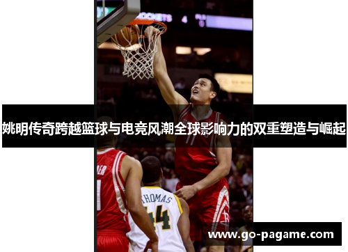 姚明传奇跨越篮球与电竞风潮全球影响力的双重塑造与崛起