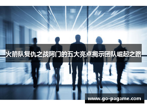 火箭队复仇之战阿门的五大亮点揭示团队崛起之路