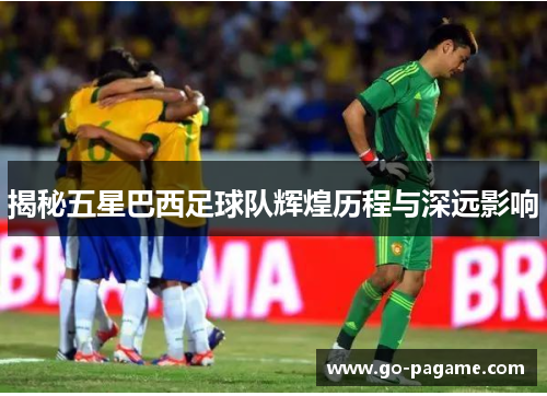 揭秘五星巴西足球队辉煌历程与深远影响