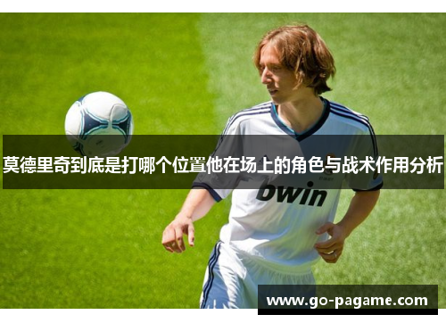 莫德里奇到底是打哪个位置他在场上的角色与战术作用分析