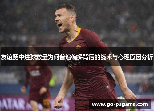 友谊赛中进球数量为何普遍偏多背后的战术与心理原因分析