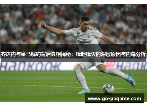 齐达内与皇马解约背后真相揭秘：缘起缘灭的深层原因与内幕分析