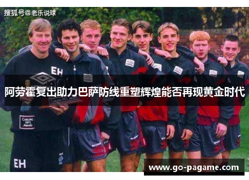 阿劳霍复出助力巴萨防线重塑辉煌能否再现黄金时代