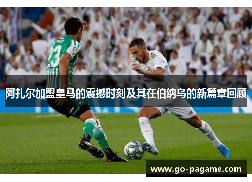 阿扎尔加盟皇马的震撼时刻及其在伯纳乌的新篇章回顾