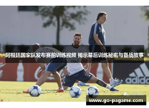 阿根廷国家队发布赛前训练视频 揭示幕后训练秘密与备战故事