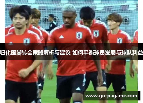 归化国脚转会策略解析与建议 如何平衡球员发展与球队利益