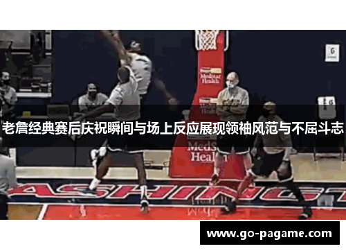 老詹经典赛后庆祝瞬间与场上反应展现领袖风范与不屈斗志